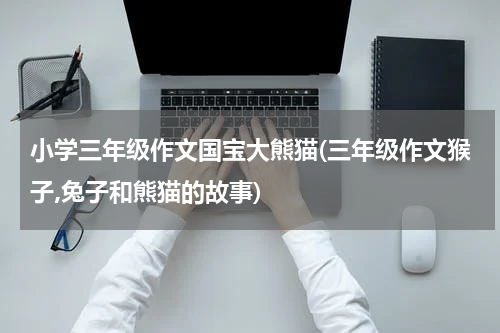 小学三年级作文国宝大熊猫(三年级作文猴子,兔子和熊猫的故事)