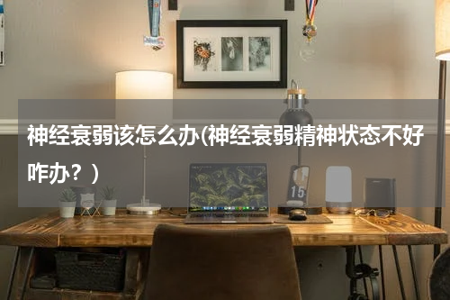 神经衰弱该怎么办(神经衰弱精神状态不好咋办？)