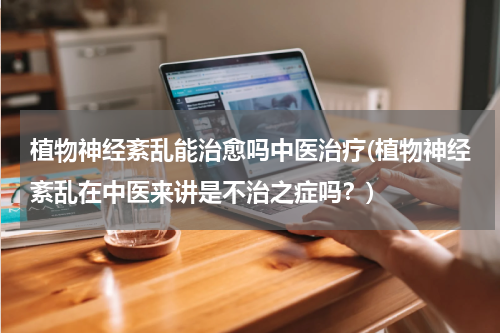 植物神经紊乱能治愈吗中医治疗(植物神经紊乱在中医来讲是不治之症吗？)