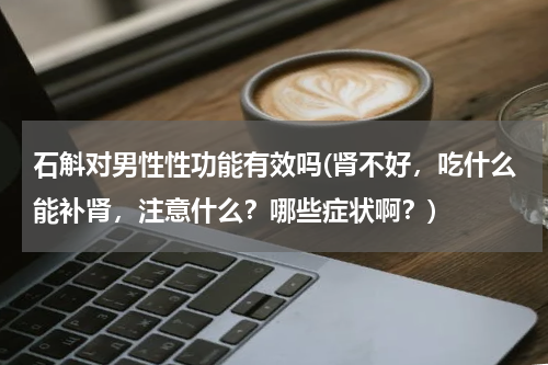 石斛对男性性功能有效吗(肾不好，吃什么能补肾，注意什么？哪些症状啊？)