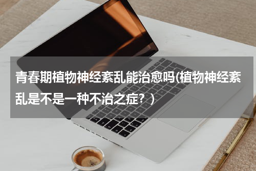 青春期植物神经紊乱能治愈吗(植物神经紊乱是不是一种不治之症？)