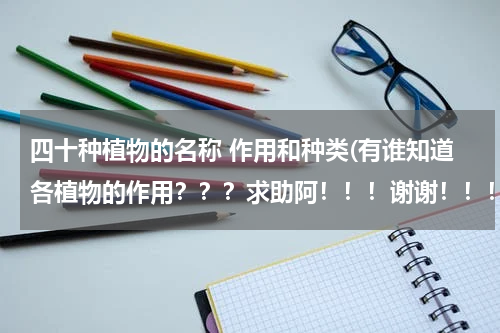 四十种植物的名称 作用和种类(有谁知道各植物的作用？？？求助阿！！！谢谢！！！)