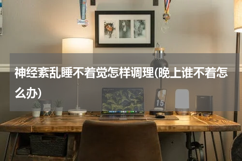 神经紊乱睡不着觉怎样调理(晚上谁不着怎么办)