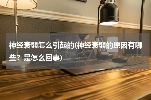 神经衰弱怎么引起的(神经衰弱的原因有哪些？是怎么回事)
