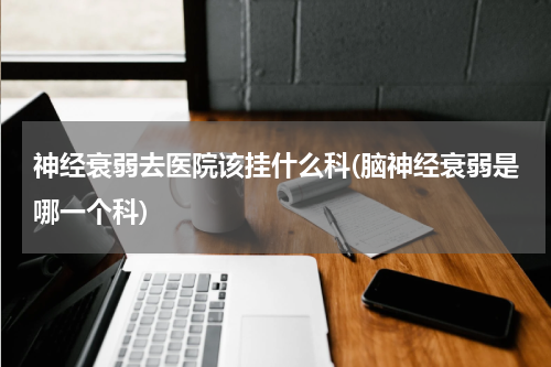 神经衰弱去医院该挂什么科(脑神经衰弱是哪一个科)