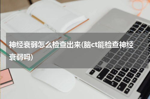 神经衰弱怎么检查出来(脑ct能检查神经衰弱吗)