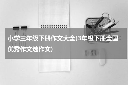小学三年级下册作文大全(3年级下册全国优秀作文选作文)