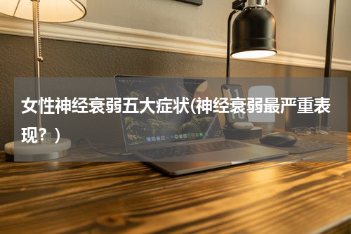 女性神经衰弱五大症状(神经衰弱最严重表现？)