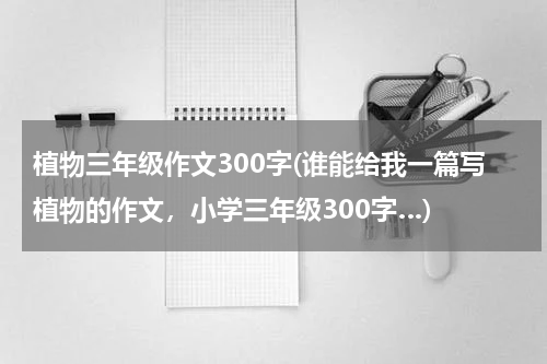 植物三年级作文300字(谁能给我一篇写植物的作文，小学三年级300字…)