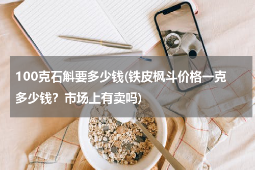 100克石斛要多少钱(铁皮枫斗价格一克多少钱？市场上有卖吗)
