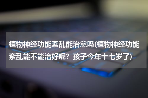 植物神经功能紊乱能治愈吗(植物神经功能紊乱能不能治好呢？孩子今年十七岁了)