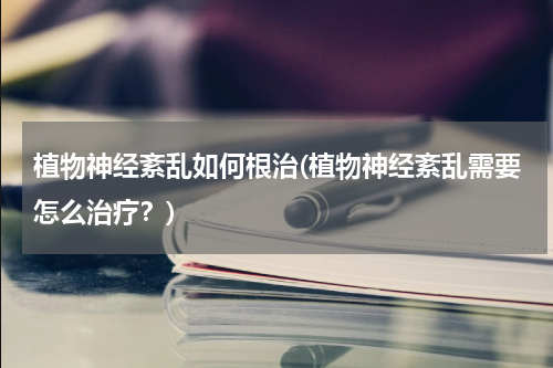 植物神经紊乱如何根治(植物神经紊乱需要怎么治疗？)