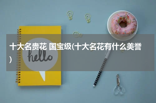 十大名贵花 国宝级(十大名花有什么美誉)