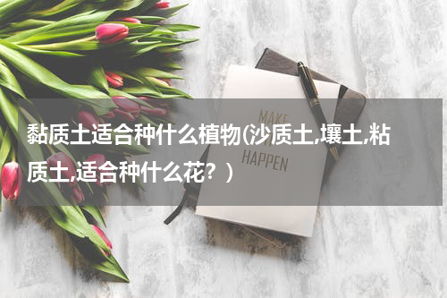 黏质土适合种什么植物(沙质土,壤土,粘质土,适合种什么花？)