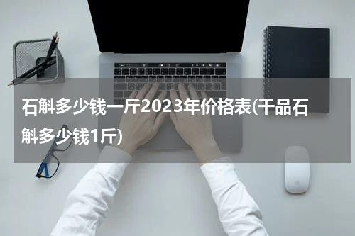 石斛多少钱一斤2023年价格表(干品石斛多少钱1斤)
