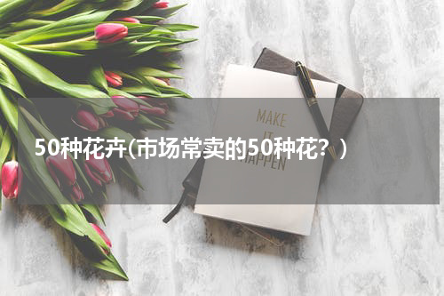50种花卉(市场常卖的50种花？)
