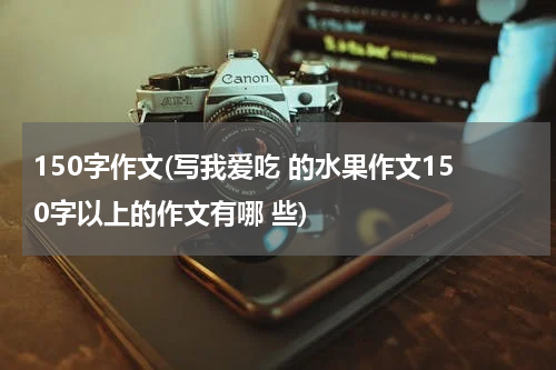 150字作文(写我爱吃 的水果作文150字以上的作文有哪 些)