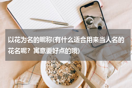 以花为名的昵称(有什么适合用来当人名的花名呢？寓意要好点的哦)