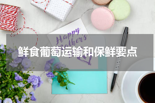 鲜食葡萄运输和保鲜要点